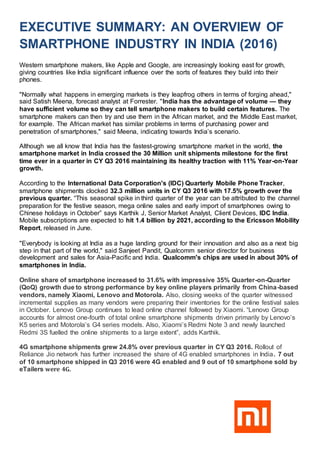EXECUTIVE SUMMARY: AN OVERVIEW OF
SMARTPHONE INDUSTRY IN INDIA (2016)
Western smartphone makers, like Apple and Google, are increasingly looking east for growth,
giving countries like India significant influence over the sorts of features they build into their
phones.
"Normally what happens in emerging markets is they leapfrog others in terms of forging ahead,"
said Satish Meena, forecast analyst at Forrester. "India has the advantage of volume — they
have sufficient volume so they can tell smartphone makers to build certain features. The
smartphone makers can then try and use them in the African market, and the Middle East market,
for example. The African market has similar problems in terms of purchasing power and
penetration of smartphones," said Meena, indicating towards India’s scenario.
Although we all know that India has the fastest-growing smartphone market in the world, the
smartphone market in India crossed the 30 Million unit shipments milestone for the first
time ever in a quarter in CY Q3 2016 maintaining its healthy traction with 11% Year-on-Year
growth.
According to the International Data Corporation's (IDC) Quarterly Mobile Phone Tracker,
smartphone shipments clocked 32.3 million units in CY Q3 2016 with 17.5% growth over the
previous quarter. “This seasonal spike in third quarter of the year can be attributed to the channel
preparation for the festive season, mega online sales and early import of smartphones owing to
Chinese holidays in October” says Karthik J, Senior Market Analyst, Client Devices, IDC India.
Mobile subscriptions are expected to hit 1.4 billion by 2021, according to the Ericsson Mobility
Report, released in June.
"Everybody is looking at India as a huge landing ground for their innovation and also as a next big
step in that part of the world," said Sanjeet Pandit, Qualcomm senior director for business
development and sales for Asia-Pacific and India. Qualcomm's chips are used in about 30% of
smartphones in India.
Online share of smartphone increased to 31.6% with impressive 35% Quarter-on-Quarter
(QoQ) growth due to strong performance by key online players primarily from China-based
vendors, namely Xiaomi, Lenovo and Motorola. Also, closing weeks of the quarter witnessed
incremental supplies as many vendors were preparing their inventories for the online festival sales
in October. Lenovo Group continues to lead online channel followed by Xiaomi. “Lenovo Group
accounts for almost one-fourth of total online smartphone shipments driven primarily by Lenovo’s
K5 series and Motorola’s G4 series models. Also, Xiaomi’s Redmi Note 3 and newly launched
Redmi 3S fuelled the online shipments to a large extent”, adds Karthik.
4G smartphone shipments grew 24.8% over previous quarter in CY Q3 2016. Rollout of
Reliance Jio network has further increased the share of 4G enabled smartphones in India. 7 out
of 10 smartphone shipped in Q3 2016 were 4G enabled and 9 out of 10 smartphone sold by
eTailers were 4G.
 