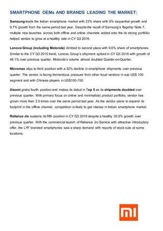 SMARTPHONE OEMs AND BRANDS LEADING THE MARKET:
Samsung leads the Indian smartphone market with 23% share with 8% sequential growth and
9.7% growth from the same period last year. Despite the recall of Samsung’s flagship Note 7,
multiple new launches across both offline and online channels added onto the its strong portfolio
helped vendor to grow at a healthy rate in CY Q3 2016.
Lenovo Group (including Motorola) climbed to second place with 9.6% share of smartphones.
Similar to the CY Q3 2015 trend, Lenovo Group’s shipment spiked in CY Q3 2016 with growth of
46.1% over previous quarter. Motorola’s volume almost doubled Quarter-on-Quarter.
Micromax slips to third position with a 32% decline in smartphone shipments over previous
quarter. The vendor is facing tremendous pressure from other local vendors in sub US$ 100
segment and with Chinese players in US$100-150.
Xiaomi grabs fourth position and makes its debut in Top 5 as its shipments doubled over
previous quarter. With primary focus on online and minimalistic product portfolio, vendor has
grown more than 2.5 times over the same period last year. As the vendor plans to expand its
footprint in the offline channel, competition is likely to get intense in Indian smartphone market.
Reliance Jio sustains its fifth position in CY Q3 2016 despite a healthy 20.9% growth over
previous quarter. With the commercial launch of Reliance Jio Service with attractive introductory
offer, the LYF branded smartphones saw a sharp demand with reports of stock outs at some
locations.
 