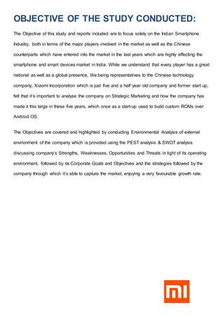 OBJECTIVE OF THE STUDY CONDUCTED:
The Objective of this study and reports included are to focus solely on the Indian Smartphone
Industry, both in terms of the major players involved in the market as well as the Chinese
counterparts which have entered into the market in the last years which are highly effecting the
smartphone and smart devices market in India. While we understand that every player has a great
national as well as a global presence, We being representatives to the Chinese technology
company, Xiaomi Incorporation which is just five and a half year old company and former start up,
felt that it’s important to analyse the company on Strategic Marketing and how the company has
made it this large in these five years, which once as a start-up used to build custom ROMs over
Android OS.
The Objectives are covered and highlighted by conducting Environmental Analysis of external
environment of the company which is provided using the PEST analysis & SWOT analysis
discussing company’s Strengths, Weaknesses, Opportunities and Threats in light of its operating
environment, followed by its Corporate Goals and Objectives and the strategies followed by the
company through which it’s able to capture the market, enjoying a very favourable growth rate.
 