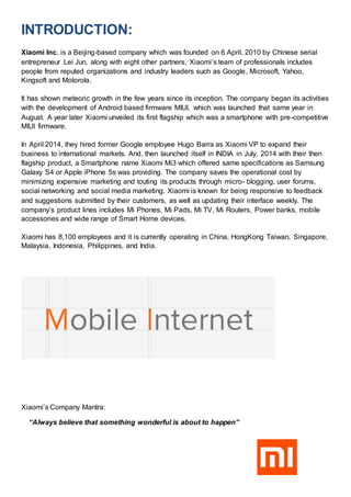 INTRODUCTION:
Xiaomi Inc. is a Beijing-based company which was founded on 6 April, 2010 by Chinese serial
entrepreneur Lei Jun, along with eight other partners, Xiaomi’s team of professionals includes
people from reputed organizations and industry leaders such as Google, Microsoft, Yahoo,
Kingsoft and Motorola.
It has shown meteoric growth in the few years since its inception. The company began its activities
with the development of Android based firmware MIUI, which was launched that same year in
August. A year later Xiaomi unveiled its first flagship which was a smartphone with pre-competitive
MIUI firmware.
In April 2014, they hired former Google employee Hugo Barra as Xiaomi VP to expand their
business to international markets. And, then launched itself in INDIA in July, 2014 with their then
flagship product, a Smartphone name Xiaomi Mi3 which offered same specifications as Samsung
Galaxy S4 or Apple iPhone 5s was providing. The company saves the operational cost by
minimizing expensive marketing and touting its products through micro- blogging, user forums,
social networking and social media marketing. Xiaomi is known for being responsive to feedback
and suggestions submitted by their customers, as well as updating their interface weekly. The
company’s product lines includes Mi Phones, Mi Pads, Mi TV, Mi Routers, Power banks, mobile
accessories and wide range of Smart Home devices.
Xiaomi has 8,100 employees and it is currently operating in China, HongKong Taiwan, Singapore,
Malaysia, Indonesia, Philippines, and India.
Xiaomi’s Company Mantra:
“Always believe that something wonderful is about to happen”
 