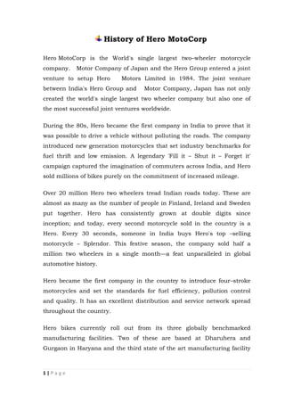 1 | P a g e
History of Hero MotoCorp
Hero MotoCorp is the World's single largest two–wheeler motorcycle
company. Motor Company of Japan and the Hero Group entered a joint
venture to setup Hero Motors Limited in 1984. The joint venture
between India's Hero Group and Motor Company, Japan has not only
created the world's single largest two wheeler company but also one of
the most successful joint ventures worldwide.
During the 80s, Hero became the first company in India to prove that it
was possible to drive a vehicle without polluting the roads. The company
introduced new generation motorcycles that set industry benchmarks for
fuel thrift and low emission. A legendary 'Fill it – Shut it – Forget it'
campaign captured the imagination of commuters across India, and Hero
sold millions of bikes purely on the commitment of increased mileage.
Over 20 million Hero two wheelers tread Indian roads today. These are
almost as many as the number of people in Finland, Ireland and Sweden
put together. Hero has consistently grown at double digits since
inception; and today, every second motorcycle sold in the country is a
Hero. Every 30 seconds, someone in India buys Hero's top –selling
motorcycle – Splendor. This festive season, the company sold half a
million two wheelers in a single month—a feat unparalleled in global
automotive history.
Hero became the first company in the country to introduce four–stroke
motorcycles and set the standards for fuel efficiency, pollution control
and quality. It has an excellent distribution and service network spread
throughout the country.
Hero bikes currently roll out from its three globally benchmarked
manufacturing facilities. Two of these are based at Dharuhera and
Gurgaon in Haryana and the third state of the art manufacturing facility
 