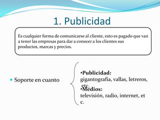 1. Publicidad Soporte en cuantoEs cualquier forma de comunicarse al cliente, esto es pagado que van a tener las empresas para dar a conocer a los clientes sus productos, marcas y precios.Publicidad: gigantografia, vallas, letreros, etc.