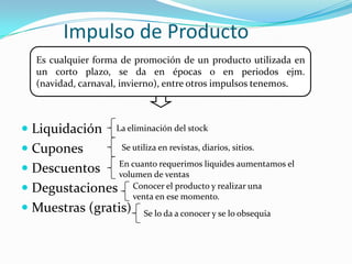 Medios: televisión, radio, internet, etc.Impulso de ProductoEs cualquier forma de promoción de un producto utilizada en un corto plazo, se da en épocas o en periodos ejm. (navidad, carnaval, invierno), entre otros impulsos tenemos.Liquidación CuponesDescuentos DegustacionesMuestras (gratis)La eliminación del stock Se utiliza en revistas, diarios, sitios.En cuanto requerimos liquides aumentamos el volumen de ventasConocer el producto y realizar una venta en ese momento.Se lo da a conocer y se lo obsequia
