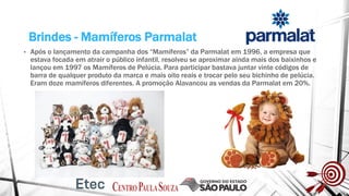 Brindes - Mamíferos Parmalat
• Após o lançamento da campanha dos “Mamíferos” da Parmalat em 1996, a empresa que
estava focada em atrair o público infantil, resolveu se aproximar ainda mais dos baixinhos e
lançou em 1997 os Mamíferos de Pelúcia. Para participar bastava juntar vinte códigos de
barra de qualquer produto da marca e mais oito reais e trocar pelo seu bichinho de pelúcia.
Eram doze mamíferos diferentes. A promoção Alavancou as vendas da Parmalat em 20%.
 