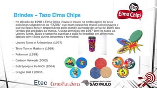 Brindes – Tazo Elma Chips
• Na década de 1990 a Elma Chips inovou e trouxe na embalagem de seus
deliciosos salgadinhos os “TAZOS” que eram pequenos discos colecionáveis e
que na época foram responsáveis pelo grande aumento de cerca de 100% das
vendas dos produtos da marca. A saga começou em 1997 com os tazos da
Looney Tunes. Dado o tamanho sucesso a ação foi repetida em diferentes
épocas com vários outros desenhos e formatos:
• Looney Tunes e Animaniacs (1997)
• Tinny Toon e Máskara (1998)
• Pokemon (1999)
• Cartoon Network (2002)
• Bob Sponja e Yu-Gi-Oh (2004)
• Dragon Ball Z (2005)
 