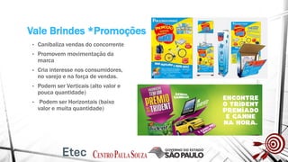 Vale Brindes *Promoções
• Canibaliza vendas do concorrente
• Promovem movimentação da
marca
• Cria interesse nos consumidores,
no varejo e na força de vendas.
• Podem ser Verticais (alto valor e
pouca quantidade)
• Podem ser Horizontais (baixo
valor e muita quantidade)
 