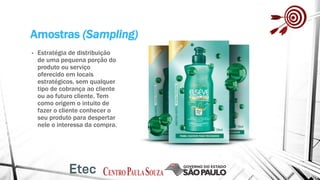 Amostras (Sampling)
• Estratégia de distribuição
de uma pequena porção do
produto ou serviço
oferecido em locais
estratégicos, sem qualquer
tipo de cobrança ao cliente
ou ao futuro cliente. Tem
como origem o intuito de
fazer o cliente conhecer o
seu produto para despertar
nele o interessa da compra.
 