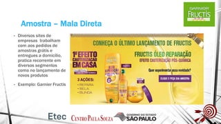 Amostra – Mala Direta
• Diversos sites de
empresas trabalham
com aos pedidos de
amostras grátis e
entregues a domicílio,
pratica recorrente em
diversos segmentos
como no lançamento de
novos produtos
• Exemplo: Garnier Fructis
 