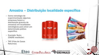 Amostra – Distribuição localidade específica
• Como estratégia de
experimentação algumas
empresas fazem a
distribuição gratuita de
amostras em localidades
estratégicas para atrair um
determinado público
específico.
• Exemplo: Nutry
(ENEM/vestibular)
• TNT (Filas de Casas
Noturnas)
 
