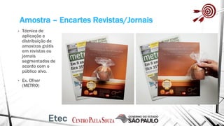 Amostra – Encartes Revistas/Jornais
• Técnica de
aplicação e
distribuição de
amostras grátis
em revistas ou
jornais
segmentados de
acordo com o
público alvo.
• Ex. Ofner
(METRO)
 