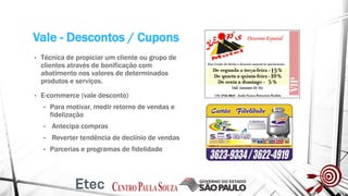 Vale - Descontos / Cupons
• Técnica de propiciar um cliente ou grupo de
clientes através de bonificação com
abatimento nos valores de determinados
produtos e serviços.
• E-commerce (vale desconto)
• Para motivar, medir retorno de vendas e
fidelização
• Antecipa compras
• Reverter tendência de declínio de vendas
• Parcerias e programas de fidelidade
 