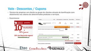 Vale - Descontos / Cupons
• Técnica de propiciar um cliente ou grupo de clientes através de bonificação com
abatimento nos valores de determinados produtos e serviços.
• Ecommerce
 