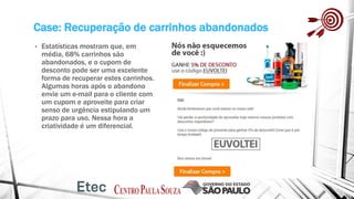 Case: Recuperação de carrinhos abandonados
• Estatísticas mostram que, em
média, 68% carrinhos são
abandonados, e o cupom de
desconto pode ser uma excelente
forma de recuperar estes carrinhos.
Algumas horas após o abandono
envie um e-mail para o cliente com
um cupom e aproveite para criar
senso de urgência estipulando um
prazo para uso. Nessa hora a
criatividade é um diferencial.
 