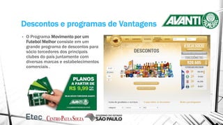 Descontos e programas de Vantagens
• O Programa Movimento por um
Futebol Melhor consiste em um
grande programa de descontos para
sócio torcedores dos principais
clubes do país juntamente com
diversas marcas e estabelecimentos
comerciais .
 