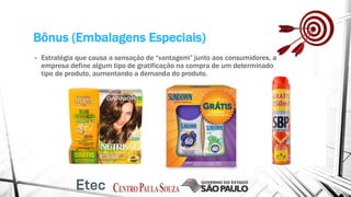 Bônus (Embalagens Especiais)
• Estratégia que causa a sensação de “vantagem” junto aos consumidores, a
empresa define algum tipo de gratificação na compra de um determinado
tipo de produto, aumentando a demanda do produto.
 