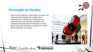 Promoção de Vendas
• Técnica de promover uma venda, ou seja, um
conjunto de ferramentas usadas para
desenvolver e acelerar as vendas de um
produto ou de um serviço. Consiste num
conjunto diversificado de incentivo a curto
prazo que visa estimular a compra ou venda
de um produto ou serviço.
 