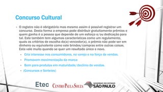 Concurso Cultural
• O registro não é obrigatório mas mesmo assim é possível registrar um
concurso. Desta forma a empresa pode distribuir gratuitamente prêmios e
quem ganha é a pessoa que depende de um esforço e/ou dedicação para
tal. Este também tem algumas características como um regulamento,
quais os critérios de escolha do(a) vencedor(a), o prêmio não pode ser em
dinheiro ou equivalente como vale brindes/compras entre outras coisas.
Esta vale muito quando se quer um resultado único e novo.
• Cria interesse nos consumidores, no varejo e na força de vendas.
• Promovem movimentação da marca
• Bom para produtos em maturidade/declínio de vendas.
• (Concursos e Sorteios)
 