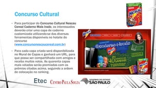 Concurso Cultural
• Para participar do Concurso Cultural Nescau
Cereal Caderno Mais Irado, os interessados
deverão criar uma capa de caderno
customizada utilizando-se das diversas
ferramentas disponíveis no hotsite do
concurso
(www.concursonescaucereal.com.br)
• Para cada capa criada será disponibilizada
no Mural de Capas e ganhará um URL, para
que possa ser compartilhada com amigos e
receba muitos votos. As quarenta capas
mais votadas serão premiadas com os
prêmios citados acima, seguindo a ordem
de colocação no ranking.
 