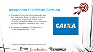 Campanhas de Prêmios (Sorteios)
• Promoção Comercial é toda operação que
visa a distribuição de prêmios a título de
propaganda. A realização dessa ação
depende, necessariamente, de obtenção da
autorização prévia concedida pela Caixa.
• A análise de processo e a emissão do
certificado sai em até 7 dias*
• *Depende da conformidade da documentação e pagamento de taxas
 