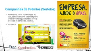 Campanhas de Prêmios (Sorteios)
• Mesmo nos casos filantrópicos, ou
seja, sem visar lucros e com objetivo
social a Caixa regulamentará todo o
processo do sorteio de prêmios.
• Ex. GPACI
 
