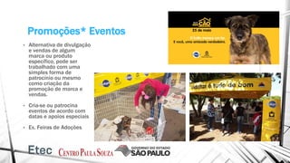 Promoções* Eventos
• Alternativa de divulgação
e vendas de algum
marca ou produto
específico, pode ser
trabalhado com uma
simples forma de
patrocínio ou mesmo
como criação da
promoção de marca e
vendas.
• Cria-se ou patrocina
eventos de acordo com
datas e apoios especiais
• Ex. Feiras de Adoções
 