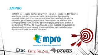AMPRO
• AMPRO - Associação de Marketing Promocional, foi criada em 1993 com o
objetivo de reunir e representar todos os segmentos de marketing
promocional do país. Essa representação se deu através da filiação de
empresas de marketing promocional, fornecedores de produtos e de
serviços promocionais, veículos de comunicação, empresas/clientes e
profissionais. Ao longo de nossa história, temos buscado a regulação da
atividade promocional no país, criando canais de expressão junto aos
órgãos municipais, estaduais e federais.
 