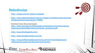 Referências
• http://ampro.com.br/sobre-a-entidade
• http://www.administradores.com.br/artigos/marketing/sete-acoes-de-
brindes-promocionais-epicas/73926/
• Sorteios Caixa Documentação:
http://www.caixa.gov.br/Downloads/promocoes-comerciais-relacao-
operacoes-autorizadas/Documentacao_necessaria.pdf
• http://www.brindesgratis.com/
• http://www.brazilpromotion.com.br/
• http://www.profissionaldeecommerce.com.br/4-estrategias-para-
utilizacao-de-cupons-de-desconto-ecommerce/
 