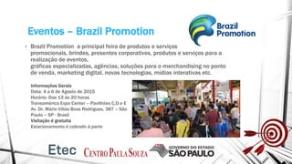 Eventos – Brazil Promotion
• Brazil Promotion a principal feira de produtos e serviços
promocionais, brindes, presentes corporativos, produtos e serviços para a
realização de eventos,
gráficas especializadas, agências, soluções para o merchandising no ponto
de venda, marketing digital, novas tecnologias, mídias interativas etc.
Informações Gerais
Data: 4 a 6 de Agosto de 2015
Horário: Das 13 às 20 horas
Transamérica Expo Center – Pavilhões C,D e E
Av. Dr. Mário Villas Boas Rodrigues, 387 – São
Paulo – SP - Brasil
Visitação é gratuita
Estacionamento é cobrado à parte
 