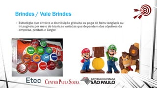 Brindes / Vale Brindes
• Estratégia que envolve a distribuição gratuita ou paga de bens tangíveis ou
intangíveis por meio de técnicas variadas que dependem dos objetivos da
empresa, produto e Target.
 