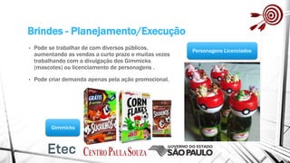 Brindes - Planejamento/Execução
• Pode se trabalhar de com diversos públicos,
aumentando as vendas a curto prazo e muitas vezes
trabalhando com a divulgação dos Gimmicks
(mascotes) ou licenciamento de personagens .
• Pode criar demanda apenas pela ação promocional.
Gimmicks
Personagens Licenciados
 