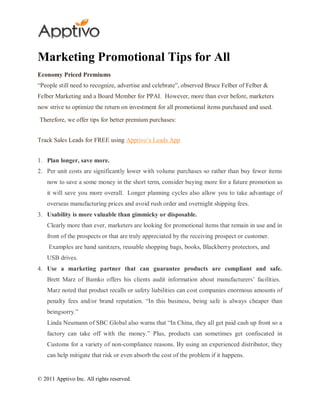 Marketing Promotional Tips for All
Economy Priced Premiums
“People still need to recognize, advertise and celebrate”, observed Bruce Felber of Felber &
Felber Marketing and a Board Member for PPAI. However, more than ever before, marketers
now strive to optimize the return on investment for all promotional items purchased and used.

Therefore, we offer tips for better premium purchases:


Track Sales Leads for FREE using Apptivo‟s Leads App


1. Plan longer, save more.
2. Per unit costs are significantly lower with volume purchases so rather than buy fewer items
    now to save a some money in the short term, consider buying more for a future promotion as
    it will save you more overall. Longer planning cycles also allow you to take advantage of
    overseas manufacturing prices and avoid rush order and overnight shipping fees.
3. Usability is more valuable than gimmicky or disposable.
    Clearly more than ever, marketers are looking for promotional items that remain in use and in
    front of the prospects or that are truly appreciated by the receiving prospect or customer.
    Examples are hand sanitzers, reusable shopping bags, books, Blackberry protectors, and
    USB drives.
4. Use a marketing partner that can guarantee products are compliant and safe.
    Brett Marz of Bamko offers his clients audit information about manufacturers‟ facilities.
    Marz noted that product recalls or safety liabilities can cost companies enormous amounts of
    penalty fees and/or brand reputation. “In this business, being safe is always cheaper than
    beingsorry.”
    Linda Neumann of SBC Global also warns that “In China, they all get paid cash up front so a
    factory can take off with the money.” Plus, products can sometimes get confiscated in
    Customs for a variety of non-compliance reasons. By using an experienced distributor, they
    can help mitigate that risk or even absorb the cost of the problem if it happens.


© 2011 Apptivo Inc. All rights reserved.
 