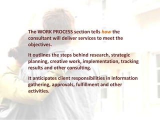 The WORK PROCESS section tells how the
consultant will deliver services to meet the
objectives.
It outlines the steps behind research, strategic
planning, creative work, implementation, tracking
results and other consulting.
It anticipates client responsibilities in information
gathering, approvals, fulfillment and other
activities.
 