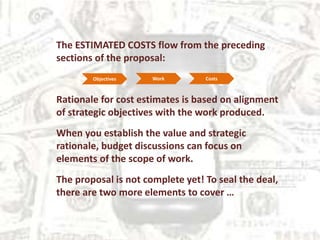 The ESTIMATED COSTS flow from the preceding
sections of the proposal:
Rationale for cost estimates is based on alignment
of strategic objectives with the work produced.
When you establish the value and strategic
rationale, budget discussions can focus on
elements of the scope of work.
The proposal is not complete yet! To seal the deal,
there are two more elements to cover …
Objectives Work Costs
 