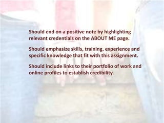 Should end on a positive note by highlighting
relevant credentials on the ABOUT ME page.
Should emphasize skills, training, experience and
specific knowledge that fit with this assignment.
Should include links to their portfolio of work and
online profiles to establish credibility.
 