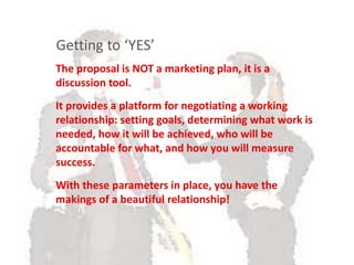 Narrative on credentialsThe proposal is NOT a marketing plan, it is a
discussion tool.
It provides a platform for negotiating a working
relationship: setting goals, determining what work is
needed, how it will be achieved, who will be
accountable for what, and how you will measure
success.
With these parameters in place, you have the
makings of a beautiful relationship!
Getting to ‘YES’
 