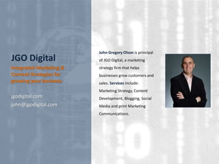 JGO Digital
jgodigital.com
john@jgodigital.com
Integrated Marketing &
Content Strategies for
growing your business
John Gregory Olson is principal
of JGO Digital, a marketing
strategy firm that helps
businesses grow customers and
sales. Services include:
Marketing Strategy, Content
Development, Blogging, Social
Media and print Marketing
Communications.
 