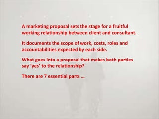Introduce topic, theme
A marketing proposal sets the stage for a fruitful
working relationship between client and consultant.
It documents the scope of work, costs, roles and
accountabilities expected by each side.
What goes into a proposal that makes both parties
say ‘yes’ to the relationship?
There are 7 essential parts …
 
