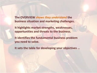 The OVERVIEW shows they understand the
business situation and marketing challenges.
It highlights market strengths, weaknesses,
opportunities and threats to the business.
It identifies the fundamental business problem
you need to solve.
It sets the table for developing your objectives …
 