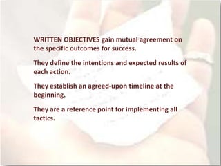 WRITTEN OBJECTIVES gain mutual agreement on
the specific outcomes for success.
They define the intentions and expected results of
each action.
They establish an agreed-upon timeline at the
beginning.
They are a reference point for implementing all
tactics.
 