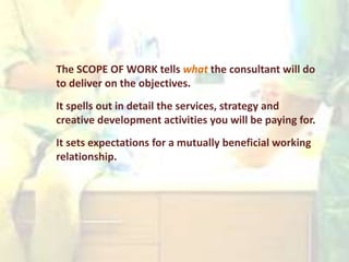 The SCOPE OF WORK tells what the consultant will do
to deliver on the objectives.
It spells out in detail the services, strategy and
creative development activities you will be paying for.
It sets expectations for a mutually beneficial working
relationship.
 
