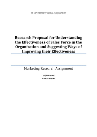SP JAIN SCHOOL OF GLOBAL MANAGEMENT
Research Proposal for Understanding
the Effectiveness of Sales Force in the
Organization and Suggesting Ways of
Improving their Effectiveness
Marketing Research Assignment
Prajakta Talathi
GSEP13CMM031
 