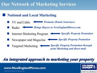 Our Network of Marketing Services

s National and Local Marketing
        TV and Cable                                   Promotes Brand Awareness

        Radio                                   Brings Buyers to NewEnglandMoves.com

        Internet Marketing Program                                   Specific Property Promotion

        Newspaper and Magazine                                     Specific Property Promotion

        Targeted Marketing                                  Specific Property Promotion through
                                                             print Marketing and direct mail



An integrated approach to marketing your property

 © 2006 NRT Incorporated. All rights reserved.
 