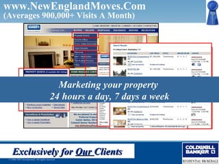 www.NewEnglandMoves.Com
(Averages 900,000+ Visits A Month)




              Largest, Most Visited Real Estate Web Site
                       Marketing your property
                    24 hours New Englanda week
                           in a day, 7 days




    Exclusively for Our Clients
 © 2006 NRT Incorporated. All rights reserved.
 