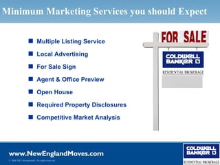 Minimum Marketing Services you should Expect

                   s Multiple Listing Service

                   s Local Advertising

                   s For Sale Sign

                   s Agent & Office Preview

                   s Open House

                   s Required Property Disclosures

                   s Competitive Market Analysis




 © 2006 NRT Incorporated. All rights reserved.
 