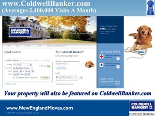 www.ColdwellBanker.com
(Averages 2,400,000 Visits A Month)




Your property will also be featured on ColdwellBanker.com


 © 2006 NRT Incorporated. All rights reserved.
 