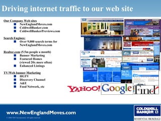 Driving internet traffic to our web site
Our Company Web sites
      s NewEnglandMoves.com
      s ColdwellBanker.com
      s ColdwellBankerPreviews.com

Search Engines:
       s Over 9,000 search terms for
           NewEnglandMoves.com

Realtor.com (5.5m people a month)
       s Banner Marketing
       s Featured Homes
           (viewed 20x more often)
       s Enhanced Listings

TV/Web banner Marketing
     s HGTV
     s Discovery Channel
     s A&E
     s Food Network, etc




 © 2006 NRT Incorporated. All rights reserved.
 