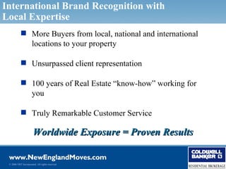 International Brand Recognition with
Local Expertise
            More Buyers from local, national and international
             locations to your property

            Unsurpassed client representation

            100 years of Real Estate “know-how” working for
             you

            Truly Remarkable Customer Service

                       Worldwide Exposure = Proven Results


 © 2006 NRT Incorporated. All rights reserved.
 