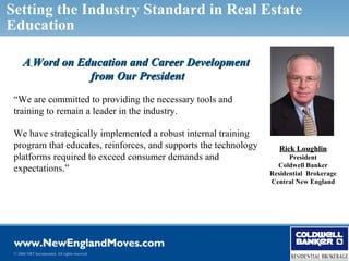 Setting the Industry Standard in Real Estate
Education

      A Word on Education and Career Development
                  from Our President
 “We are committed to providing the necessary tools and
 training to remain a leader in the industry.

 We have strategically implemented a robust internal training
 program that educates, reinforces, and supports the technology      Rick Loughlin
 platforms required to exceed consumer demands and                      President
                                                                    Coldwell Banker
 expectations.”                                                   Residential Brokerage
                                                                  Central New England




 © 2006 NRT Incorporated. All rights reserved.
 