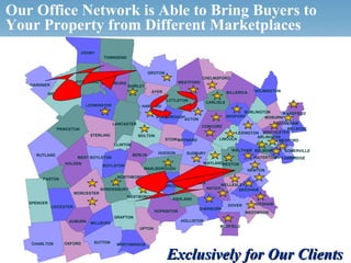 Our Office Network is Able to Bring Buyers to
Your Property from Different Marketplaces
                                         ASHBY
                                                      TOWNSEND


                                                                               GROTON
                                                                                                        CHELMSFORD
                                      FITCHBURG LUNENBURG                                    WESTFORD
          GARDNER                                                SHIRLEY
                                                                                AYER                                 BILLERICA   WILMINGTON
                     WESTMINSTER
                                                                                        LITTLETON
                                                                                                          CARLISLE
                                            LEOMINSTER                   HARVARD
                                                                                                                         BURLINGTON     WAKEFIELD
                                                                                  BOXBOROUGH                     BEDFORD         WOBURN
                                                                                            ACTON
                                                            LANCASTER                                                                STONEHAM
                                                                                                        CONCORD
                          PRINCETON                                                                                                      MELROSE
                                                                                                                     LEXINGTON WINCHESTER
                                                 STERLING               BOLTON                                                ARLINGTON
                                                                                        STOW MAYNARD          LINCOLN                 MEDFORD
                                                            CLINTON
                                                                                                                       WALTHAM BELMONT        SOMERVILLE
                                                                                  HUDSON        SUDBURY
              RUTLAND                                                 BERLIN
                                       WEST BOYLSTON                                                                             WATERTOWN CAMBRIDGE
                               HOLDEN                                                                   WAYLANDWESTON
                                                      BOYLSTON
                                                                          MARLBOROUGH                                        NEWTON
                                                             NORTHBOROUGH
                  PAXTON
                                                                                          FRAMINGHAM            WELLESLEY
                                                                               SOUTHBOROUGH
                                                     SHREWSBURY                                           NATICK       NEEDHAM
                                     WORCESTER
                                                                 WESTBOROUGH
                                                                                          ASHLAND
         SPENCER                                                                                                                 DEDHAM
                       LEICESTER                                                                                     DOVER
                                                                                                       SHERBORN
                                                                                 HOPKINTON                                   WESTWOOD
                                                            GRAFTON
                                  AUBURN                                                      HOLLISTON
                                                 MILLBURY
                                                                                                               MEDFIELD
                                                                         UPTON


           CHARLTON            OXFORD             SUTTON
                                                             NORTHBRIDGE

 © 2006 NRT Incorporated. All rights reserved.                                          Exclusively for Our Clients
 
