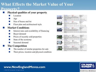What Effects the Market Value of Your
Property?
        Physical qualities of your property
                     Location
                     Age
                     Size of house and lot
                     Floor plan and architectural style
        Market Conditions
                     Interest rates and availability of financing
                     Buyer demand
                     Prices of recently sold properties
                     State of the economy
                     Seasonal demand
        The Competition
                     The number of similar properties for sale
                     Their prices, location and physical condition




 © 2006 NRT Incorporated. All rights reserved.
 